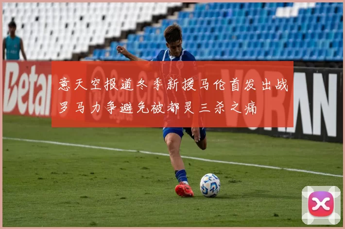 意天空报道冬季新援马伦首发出战罗马力争避免被都灵三杀之痛