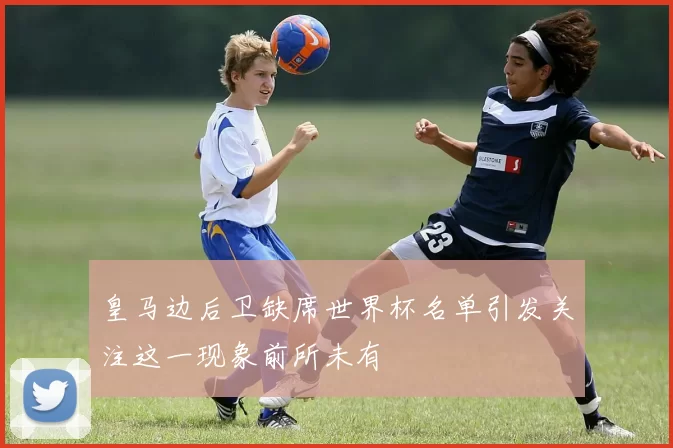 皇马边后卫缺席世界杯名单引发关注这一现象前所未有