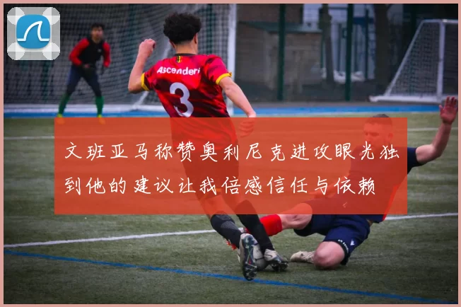 文班亚马称赞奥利尼克进攻眼光独到他的建议让我倍感信任与依赖