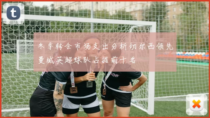 冬季转会市场支出分析切尔西领先曼城英超球队占据前十名