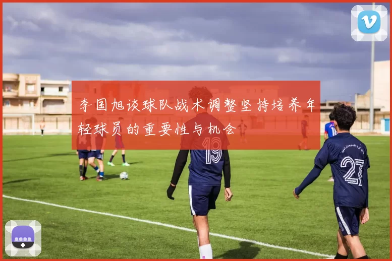 李国旭谈球队战术调整坚持培养年轻球员的重要性与机会